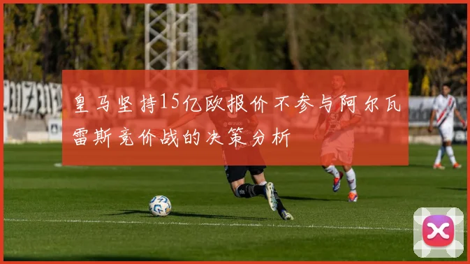 皇马坚持15亿欧报价不参与阿尔瓦雷斯竞价战的决策分析