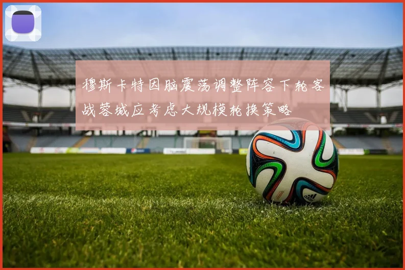 穆斯卡特因脑震荡调整阵容下轮客战蓉城应考虑大规模轮换策略