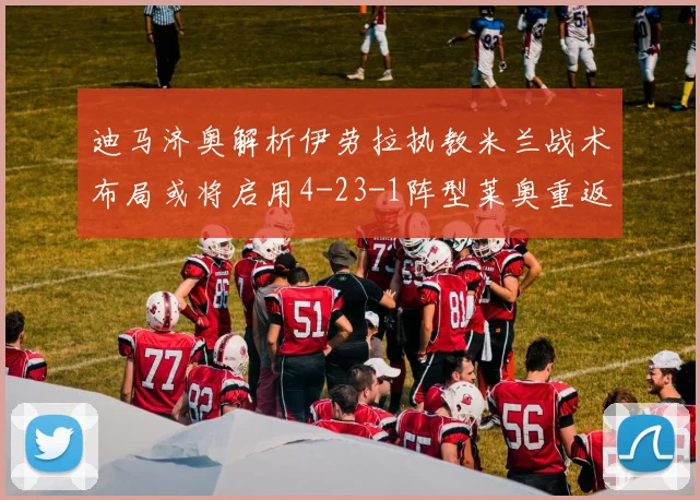 迪马济奥解析伊劳拉执教米兰战术布局或将启用4-23-1阵型莱奥重返左边锋位置