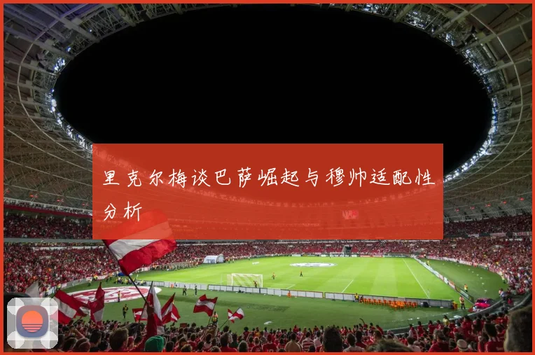 里克尔梅谈巴萨崛起与穆帅适配性分析