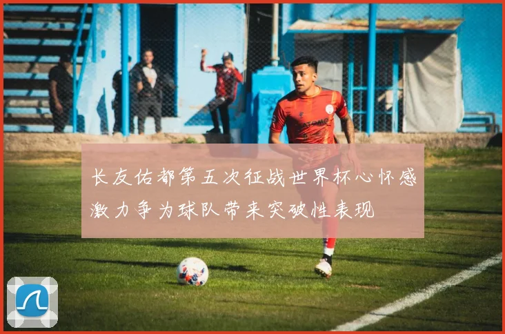 长友佑都第五次征战世界杯心怀感激力争为球队带来突破性表现