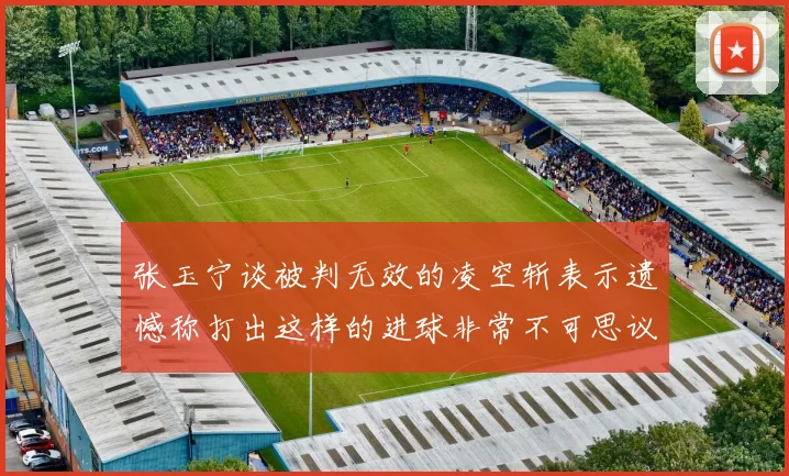 张玉宁谈被判无效的凌空斩表示遗憾称打出这样的进球非常不可思议