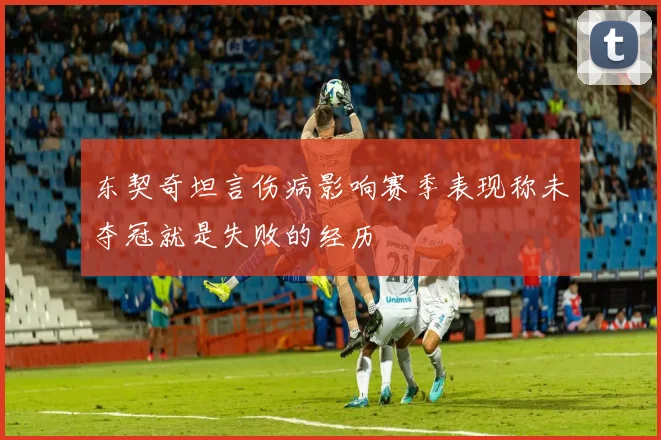 东契奇坦言伤病影响赛季表现称未夺冠就是失败的经历
