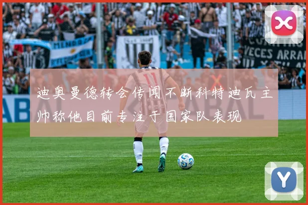 迪奥曼德转会传闻不断科特迪瓦主帅称他目前专注于国家队表现