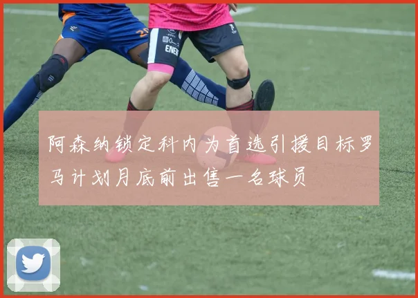 阿森纳锁定科内为首选引援目标罗马计划月底前出售一名球员