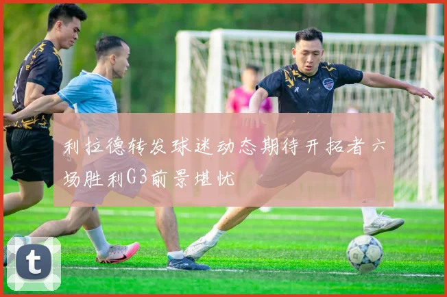 利拉德转发球迷动态期待开拓者六场胜利G3前景堪忧