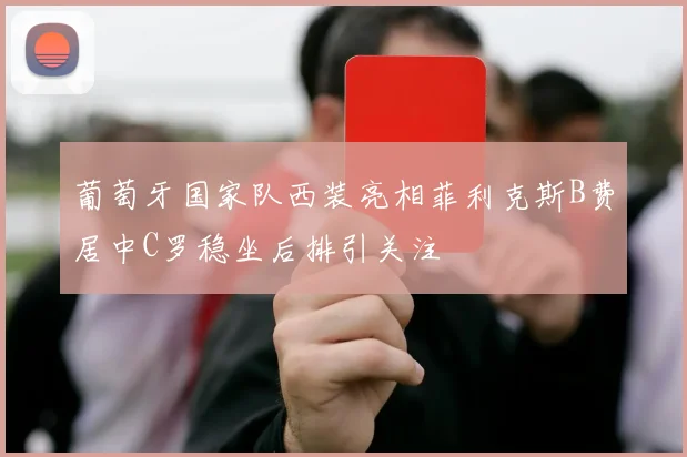 葡萄牙国家队西装亮相菲利克斯B费居中C罗稳坐后排引关注