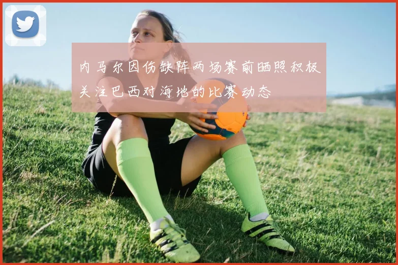 内马尔因伤缺阵两场赛前晒照积极关注巴西对海地的比赛动态