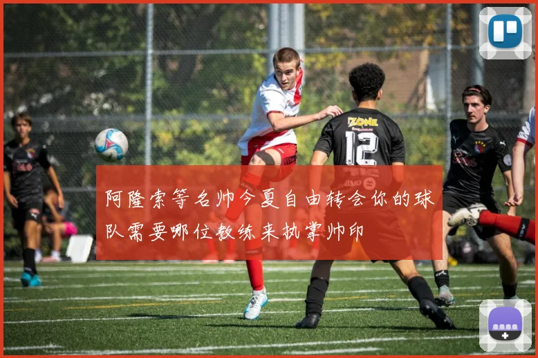 阿隆索等名帅今夏自由转会你的球队需要哪位教练来执掌帅印
