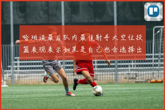 哈珀谈最后队内最佳射手大空位投篮表现表示如果是自己也会选择出手