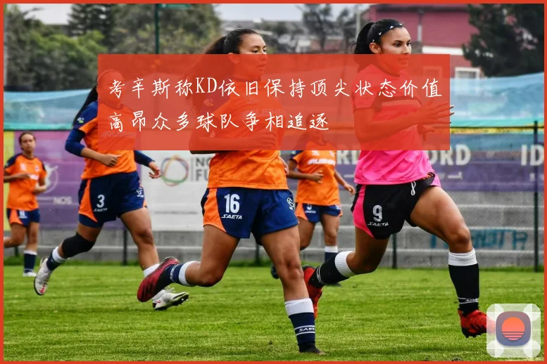 考辛斯称KD依旧保持顶尖状态价值高昂众多球队争相追逐