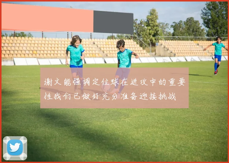 谢文能强调定位球在进攻中的重要性我们已做好充分准备迎接挑战